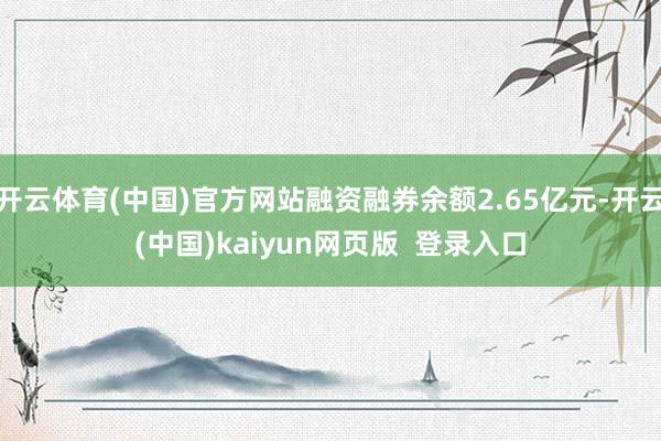 开云体育(中国)官方网站融资融券余额2.65亿元-开云(中国)kaiyun网页版  登录入口