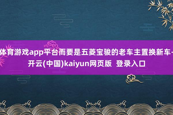 体育游戏app平台而要是五菱宝骏的老车主置换新车-开云(中国)kaiyun网页版  登录入口