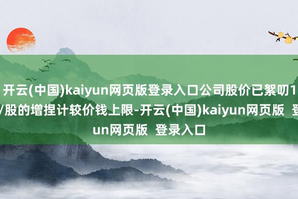 开云(中国)kaiyun网页版登录入口公司股价已絮叨17.59元/股的增捏计较价钱上限-开云(中国)kaiyun网页版  登录入口