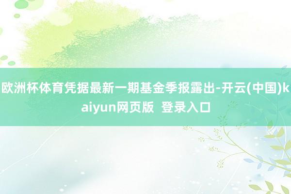 欧洲杯体育凭据最新一期基金季报露出-开云(中国)kaiyun网页版  登录入口