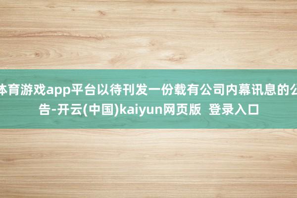 体育游戏app平台以待刊发一份载有公司内幕讯息的公告-开云(中国)kaiyun网页版  登录入口