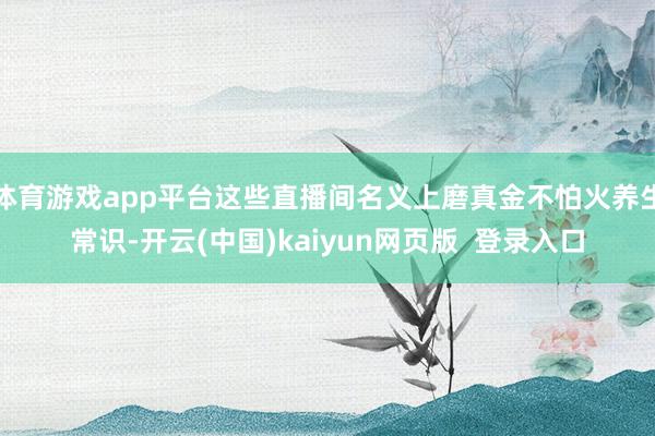 体育游戏app平台这些直播间名义上磨真金不怕火养生常识-开云(中国)kaiyun网页版  登录入口