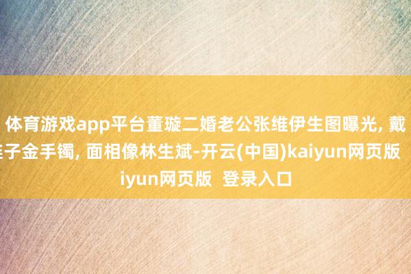 体育游戏app平台董璇二婚老公张维伊生图曝光, 戴着大金链子金手镯, 面相像林生斌-开云(中国)kaiyun网页版  登录入口