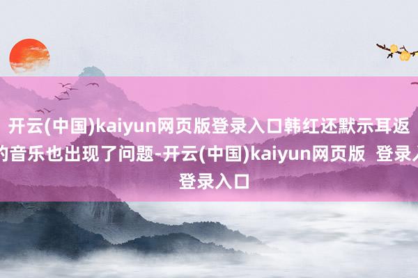 开云(中国)kaiyun网页版登录入口韩红还默示耳返中的音乐也出现了问题-开云(中国)kaiyun网页版  登录入口