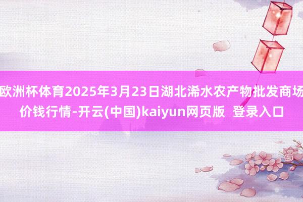 欧洲杯体育2025年3月23日湖北浠水农产物批发商场价钱行情-开云(中国)kaiyun网页版  登录入口