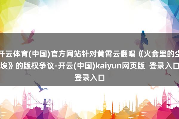 开云体育(中国)官方网站针对黄霄云翻唱《火食里的尘埃》的版权争议-开云(中国)kaiyun网页版  登录入口