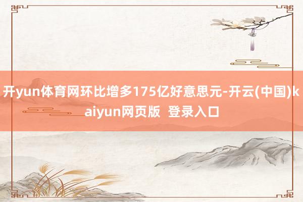 开yun体育网环比增多175亿好意思元-开云(中国)kaiyun网页版  登录入口