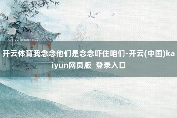 开云体育我念念他们是念念吓住咱们-开云(中国)kaiyun网页版  登录入口