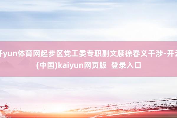 开yun体育网起步区党工委专职副文牍徐春义干涉-开云(中国)kaiyun网页版  登录入口