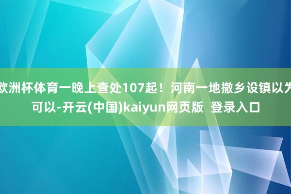 欧洲杯体育一晚上查处107起！河南一地撤乡设镇以为可以-开云(中国)kaiyun网页版  登录入口