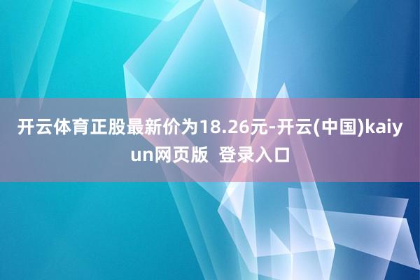 开云体育正股最新价为18.26元-开云(中国)kaiyun网页版  登录入口