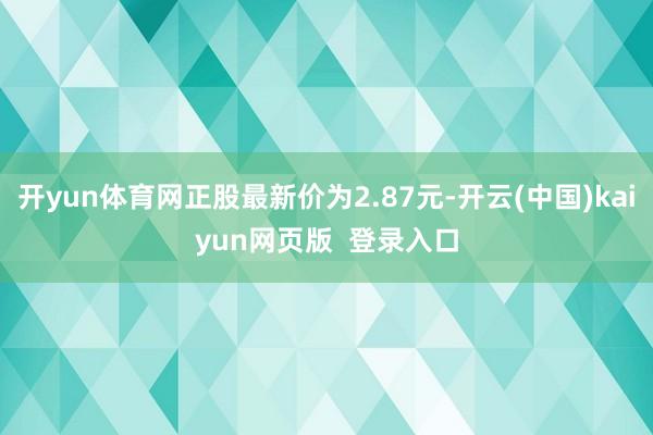 开yun体育网正股最新价为2.87元-开云(中国)kaiyun网页版  登录入口
