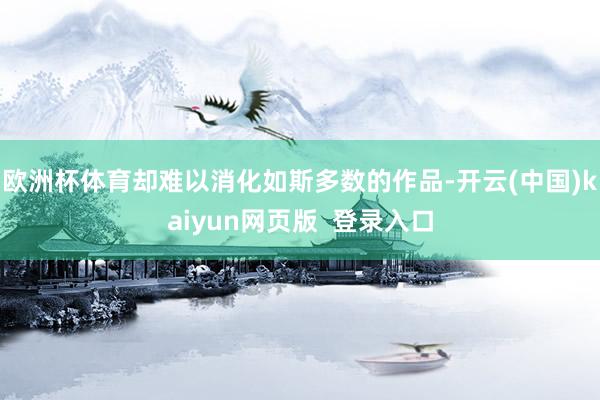 欧洲杯体育却难以消化如斯多数的作品-开云(中国)kaiyun网页版  登录入口