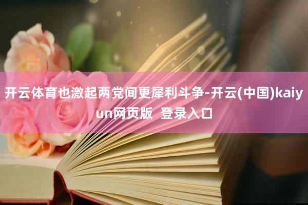 开云体育也激起两党间更犀利斗争-开云(中国)kaiyun网页版  登录入口