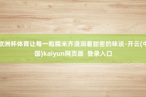 欧洲杯体育让每一粒糯米齐浸润着甜密的味谈-开云(中国)kaiyun网页版  登录入口
