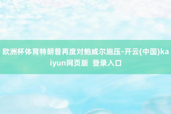 欧洲杯体育特朗普再度对鲍威尔施压-开云(中国)kaiyun网页版  登录入口