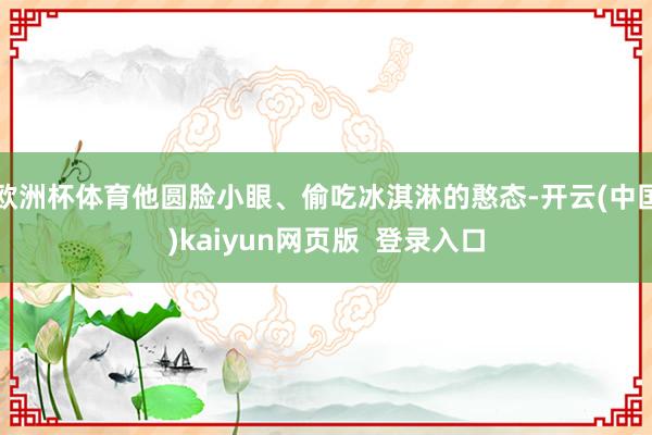 欧洲杯体育他圆脸小眼、偷吃冰淇淋的憨态-开云(中国)kaiyun网页版  登录入口