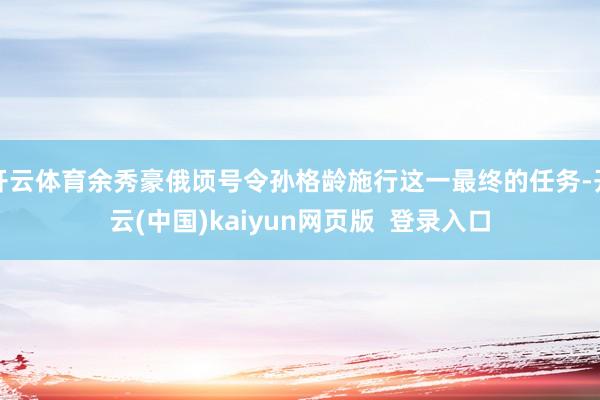 开云体育余秀豪俄顷号令孙格龄施行这一最终的任务-开云(中国)kaiyun网页版  登录入口