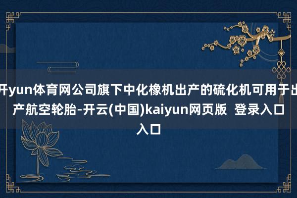 开yun体育网公司旗下中化橡机出产的硫化机可用于出产航空轮胎-开云(中国)kaiyun网页版  登录入口
