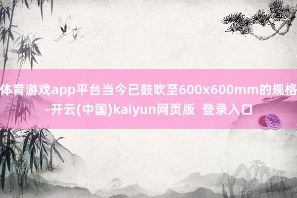 体育游戏app平台当今已鼓吹至600x600mm的规格-开云(中国)kaiyun网页版  登录入口
