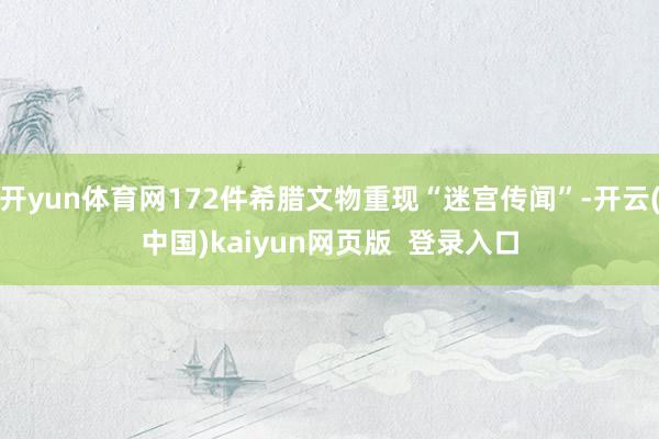 开yun体育网172件希腊文物重现“迷宫传闻”-开云(中国)kaiyun网页版  登录入口