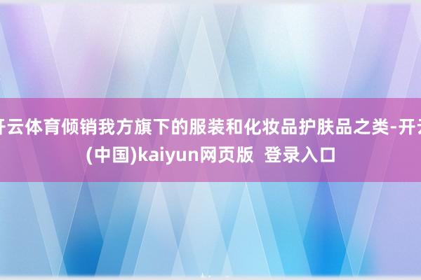 开云体育倾销我方旗下的服装和化妆品护肤品之类-开云(中国)kaiyun网页版  登录入口