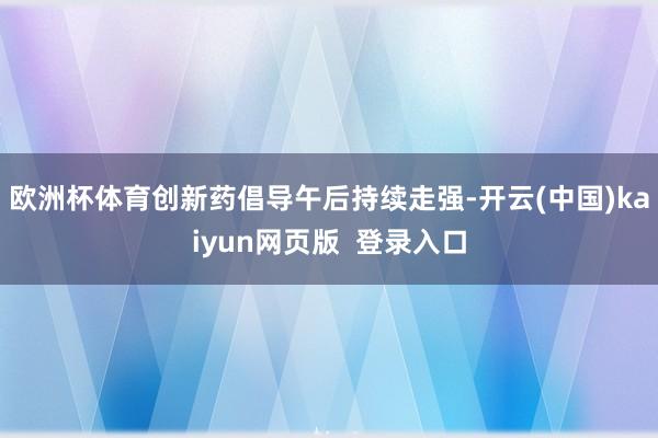欧洲杯体育创新药倡导午后持续走强-开云(中国)kaiyun网页版  登录入口