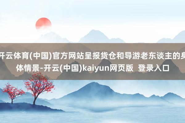 开云体育(中国)官方网站呈报货仓和导游老东谈主的身体情景-开云(中国)kaiyun网页版  登录入口