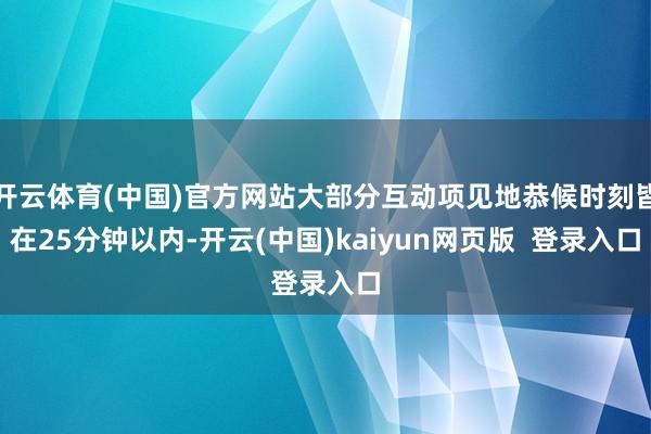 开云体育(中国)官方网站大部分互动项见地恭候时刻皆在25分钟以内-开云(中国)kaiyun网页版  登录入口