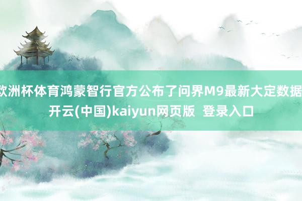 欧洲杯体育鸿蒙智行官方公布了问界M9最新大定数据-开云(中国)kaiyun网页版  登录入口