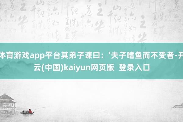 体育游戏app平台其弟子谏曰：‘夫子嗜鱼而不受者-开云(中国)kaiyun网页版  登录入口