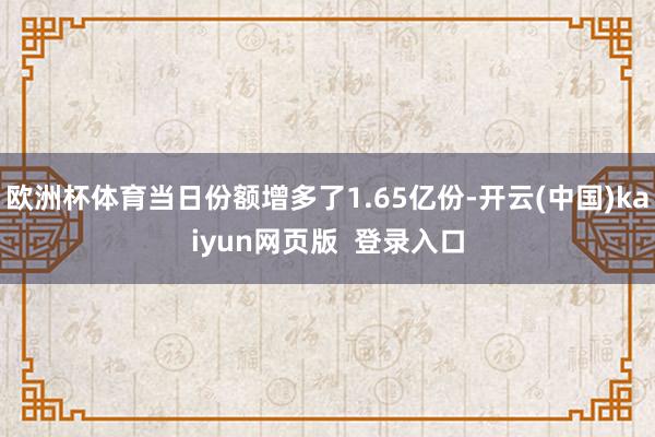 欧洲杯体育当日份额增多了1.65亿份-开云(中国)kaiyun网页版  登录入口