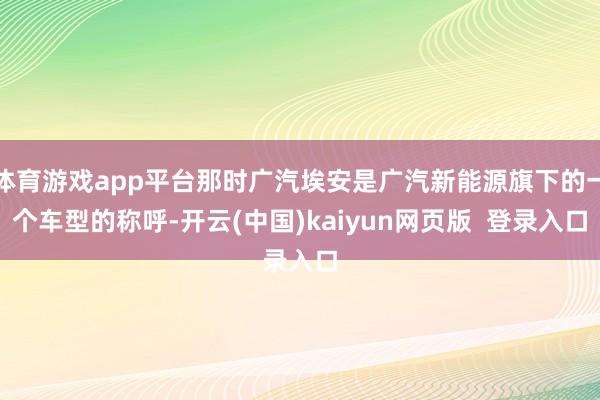 体育游戏app平台那时广汽埃安是广汽新能源旗下的一个车型的称呼-开云(中国)kaiyun网页版  登录入口