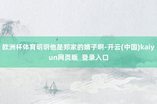 欧洲杯体育明明他是郑家的嫡子啊-开云(中国)kaiyun网页版  登录入口
