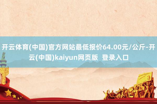 开云体育(中国)官方网站最低报价64.00元/公斤-开云(中国)kaiyun网页版  登录入口