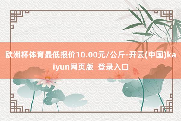 欧洲杯体育最低报价10.00元/公斤-开云(中国)kaiyun网页版 登录入口