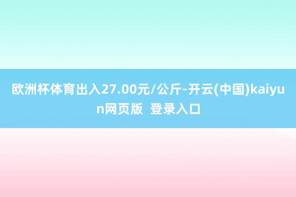 欧洲杯体育出入27.00元/公斤-开云(中国)kaiyun网页版  登录入口