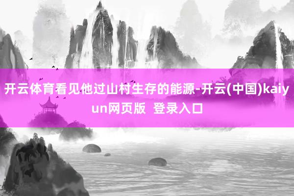 开云体育看见他过山村生存的能源-开云(中国)kaiyun网页版  登录入口
