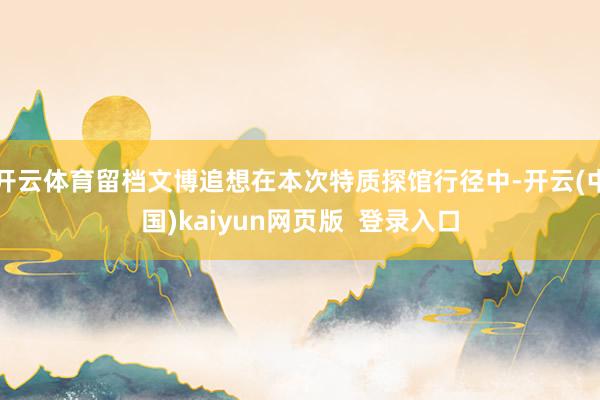 开云体育留档文博追想在本次特质探馆行径中-开云(中国)kaiyun网页版  登录入口