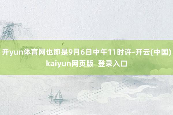 开yun体育网也即是9月6日中午11时许-开云(中国)kaiyun网页版  登录入口