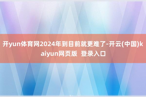 开yun体育网2024年到目前就更难了-开云(中国)kaiyun网页版  登录入口