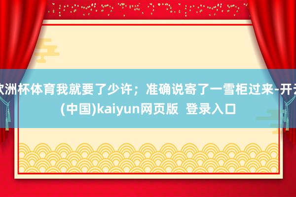 欧洲杯体育我就要了少许；准确说寄了一雪柜过来-开云(中国)kaiyun网页版  登录入口