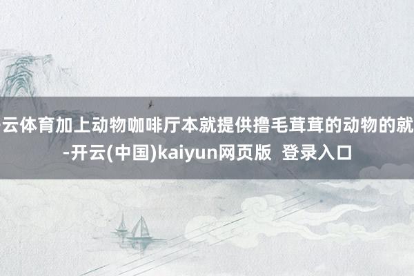 开云体育加上动物咖啡厅本就提供撸毛茸茸的动物的就业-开云(中国)kaiyun网页版  登录入口