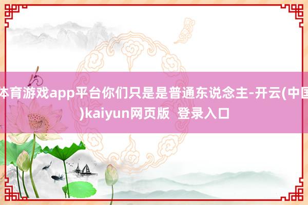 体育游戏app平台你们只是是普通东说念主-开云(中国)kaiyun网页版  登录入口