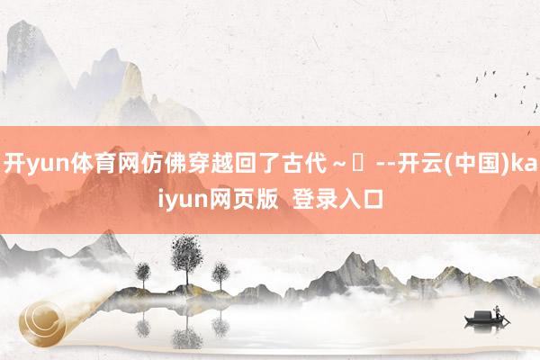 开yun体育网仿佛穿越回了古代～✨--开云(中国)kaiyun网页版  登录入口