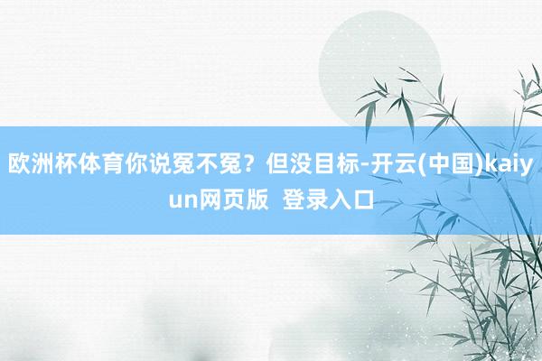 欧洲杯体育你说冤不冤？但没目标-开云(中国)kaiyun网页版  登录入口