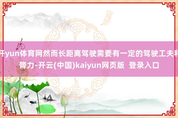 开yun体育网然而长距离驾驶需要有一定的驾驶工夫和膂力-开云(中国)kaiyun网页版  登录入口