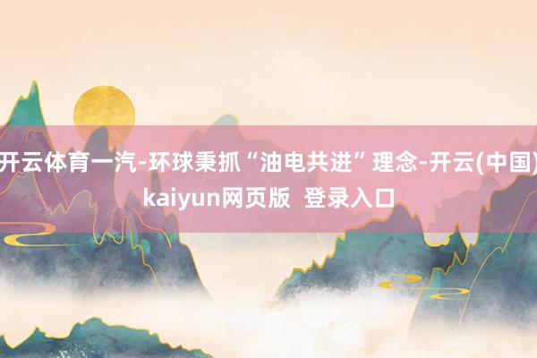 开云体育一汽-环球秉抓“油电共进”理念-开云(中国)kaiyun网页版  登录入口
