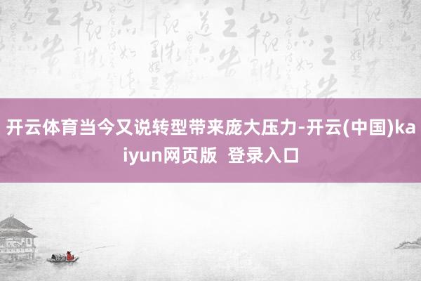 开云体育当今又说转型带来庞大压力-开云(中国)kaiyun网页版  登录入口
