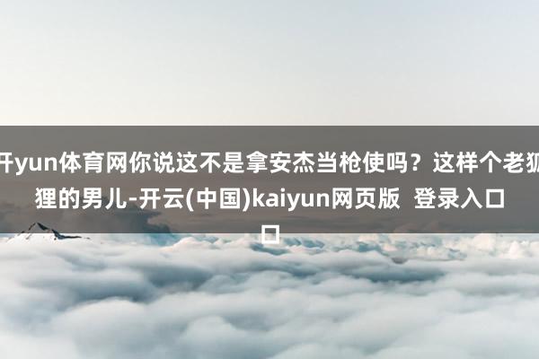 开yun体育网你说这不是拿安杰当枪使吗？这样个老狐狸的男儿-开云(中国)kaiyun网页版  登录入口